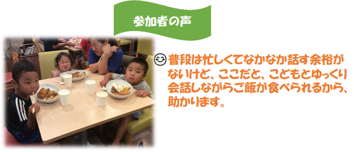 参加者の声：普段は忙しくてなかなか話す余裕がないけど、ここだと、こどもとゆっくり会話しながらご飯が食べられるから、助かります。