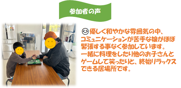 参加者の声　優しく和やかな雰囲気の中、コミュニケーションが苦手な娘がほぼ緊張することなく参加しています。一緒に料理をしたり他のお子さんとゲームして笑ったりと、終始リラックスできる居場所です。